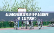 金华市婺城改变叛逆孩子全封闭学校（全年无休）