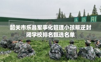 韶关市乐昌军事化管理小孩叛逆封闭学校排名甄选名单