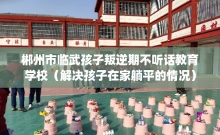 郴州市临武孩子叛逆期不听话教育学校（解决孩子在家躺平的情况）