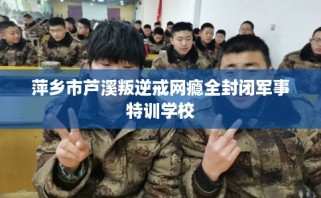 萍乡市芦溪叛逆戒网瘾全封闭军事特训学校