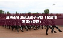 威海市乳山叛逆孩子学校（全封闭军事化管理）