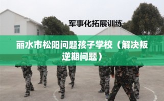 丽水市松阳问题孩子学校（解决叛逆期问题）