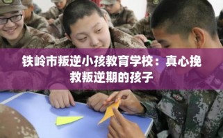 铁岭市叛逆小孩教育学校：真心挽救叛逆期的孩子