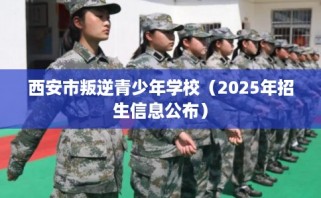 西安市叛逆青少年学校（2025年招生信息公布）