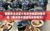 邯郸市丛台区少年厌学叛逆封闭学校（解决孩子混迹社会的情况）