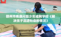 赣州市南康问题少年戒网学校（解决孩子混迹社会的情况）