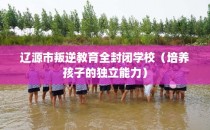 辽源市叛逆教育全封闭学校（培养孩子的独立能力）