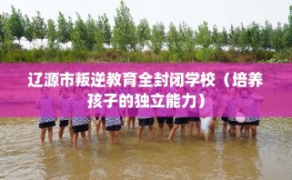 辽源市叛逆教育全封闭学校（培养孩子的独立能力）