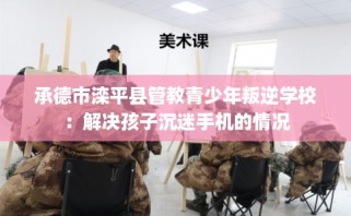 承德市滦平县管教青少年叛逆学校：解决孩子沉迷手机的情况