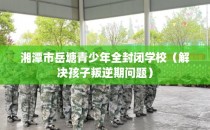 湘潭市岳塘青少年全封闭学校（解决孩子叛逆期问题）