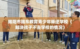 揭阳市揭东教育青少年叛逆学校（解决孩子不去学校的情况）
