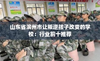 山东省滨州市让叛逆孩子改变的学校：行业前十推荐