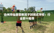 台州市仙居管教孩子封闭式学校：行业前十推荐