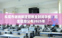 东莞市谢岗叛逆管教全封闭学校：招生信息公布2025年