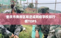 重庆市南岸区叛逆戒网瘾学校排行榜TOP5