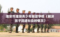 淮安市淮阴青少年叛逆学校（解决孩子混迹社会的情况）