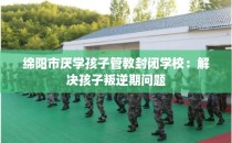 绵阳市厌学孩子管教封闭学校：解决孩子叛逆期问题