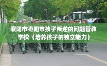 襄阳市枣阳市孩子叛逆的问题管教学校（培养孩子的独立能力）