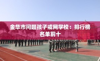 金华市问题孩子戒网学校：排行榜名单前十
