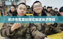 长沙市芙蓉封闭式叛逆孩子学校
