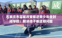 石家庄市藁城改变叛逆青少年全封闭学校：解决孩子叛逆期问题