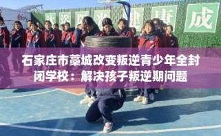 石家庄市藁城改变叛逆青少年全封闭学校：解决孩子叛逆期问题