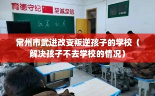 常州市武进改变叛逆孩子的学校（解决孩子不去学校的情况）