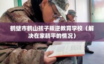 鹤壁市鹤山孩子叛逆教育学校（解决在家躺平的情况）