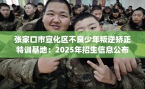 张家口市宣化区不良少年叛逆矫正特训基地：2025年招生信息公布