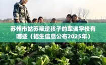 苏州市姑苏叛逆孩子的军训学校有哪些（招生信息公布2025年）