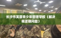 长沙市芙蓉青少年管理学校（解决叛逆期问题）
