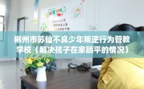 郴州市苏仙不良少年叛逆行为管教学校（解决孩子在家躺平的情况）