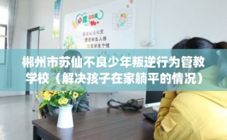 郴州市苏仙不良少年叛逆行为管教学校（解决孩子在家躺平的情况）