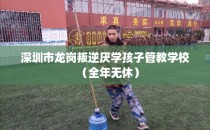 深圳市龙岗叛逆厌学孩子管教学校（全年无休）