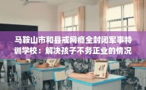 马鞍山市和县戒网瘾全封闭军事特训学校：解决孩子不务正业的情况