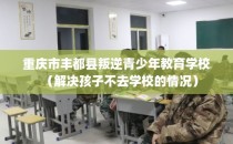 重庆市丰都县叛逆青少年教育学校（解决孩子不去学校的情况）