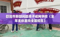 邵阳市新邵问题孩子戒网学校（全年无休面向全国招生）