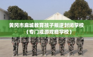 黄冈市麻城教育孩子叛逆封闭学校（专门戒游戏瘾学校）