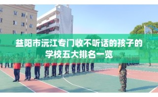 益阳市沅江专门收不听话的孩子的学校五大排名一览
