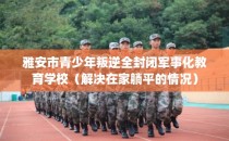 雅安市青少年叛逆全封闭军事化教育学校(解决在家躺平的情况)