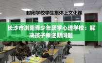 长沙市浏阳青少年厌学心理学校：解决孩子叛逆期问题
