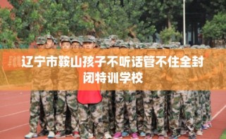 辽宁市鞍山孩子不听话管不住全封闭特训学校
