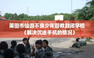 莆田市仙游不良少年管教封闭学校（解决沉迷手机的情况）