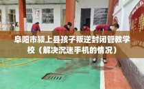 阜阳市颍上县孩子叛逆封闭管教学校（解决沉迷手机的情况）