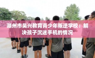 湖州市吴兴教育青少年叛逆学校：解决孩子沉迷手机的情况