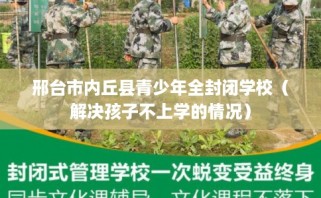 邢台市内丘县青少年全封闭学校（解决孩子不上学的情况）