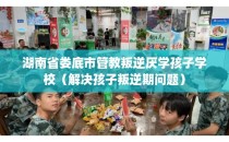 湖南省娄底市管教叛逆厌学孩子学校（解决孩子叛逆期问题）