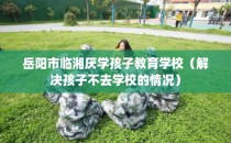 岳阳市临湘厌学孩子教育学校（解决孩子不去学校的情况）