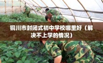 铜川市封闭式初中学校哪里好（解决不上学的情况）