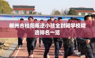郴州市桂阳叛逆小孩全封闭学校精选排名一览